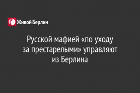 Русской мафией «по уходу                         за престарелыми» управляют                   из Берлина