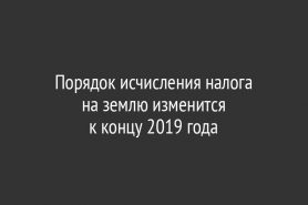 Порядок исчисления налога на землю изменится                             к концу 2019 года