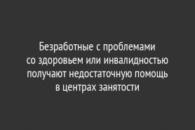 Безработные с проблемами со здоровьем или инвалидностью получают недостаточную помощь в центрах занятости