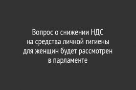 Вопрос о снижении НДС на средства личной гигиены для женщин будет рассмотрен в парламенте