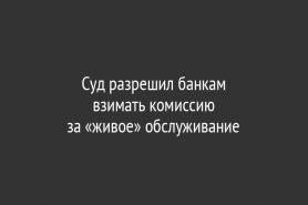 Суд разрешил банкам                           взимать комиссию                      за «живое» обслуживание